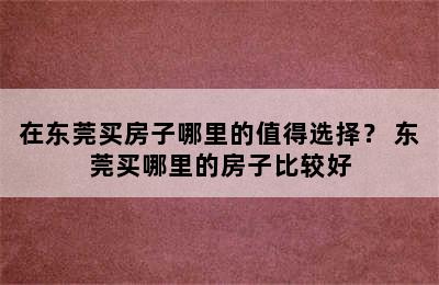 在东莞买房子哪里的值得选择？ 东莞买哪里的房子比较好